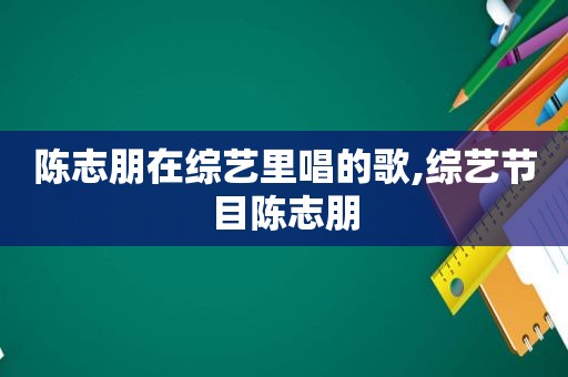 陈志朋在综艺里唱的歌,综艺节目陈志朋