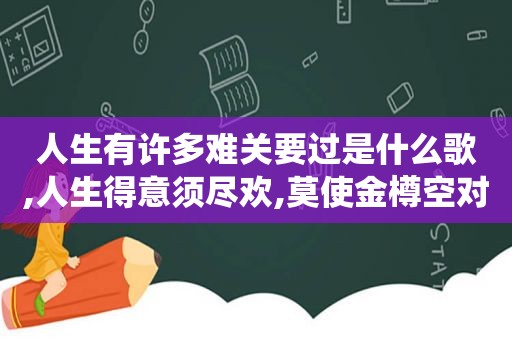 人生有许多难关要过是什么歌,人生得意须尽欢,莫使金樽空对月什么意思