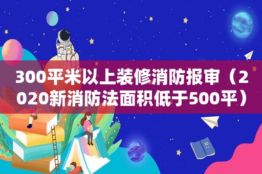 300平米以上装修消防报审（2020新消防法面积低于500平）