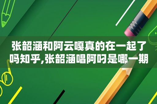 张韶涵和阿云嘎真的在一起了吗知乎,张韶涵唱阿叼是哪一期