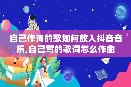 自己作词的歌如何放入抖音音乐,自己写的歌词怎么作曲