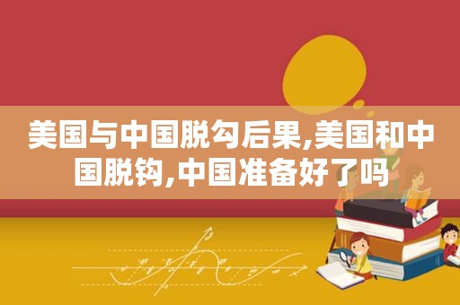 美国与中国脱勾后果,美国和中国脱钩,中国准备好了吗