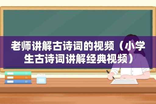 老师讲解古诗词的视频（小学生古诗词讲解经典视频）