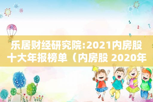 乐居财经研究院:2021内房股十大年报榜单（内房股 2020年度业绩）