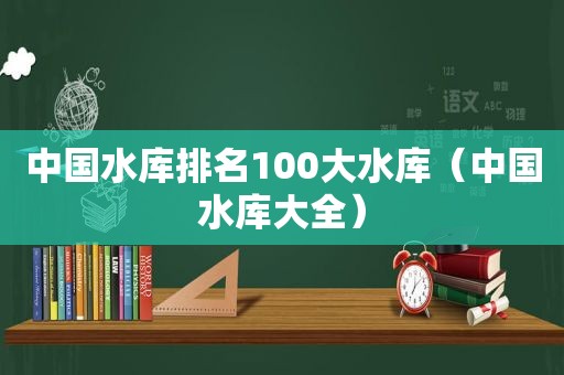 中国水库排名100大水库（中国水库大全）