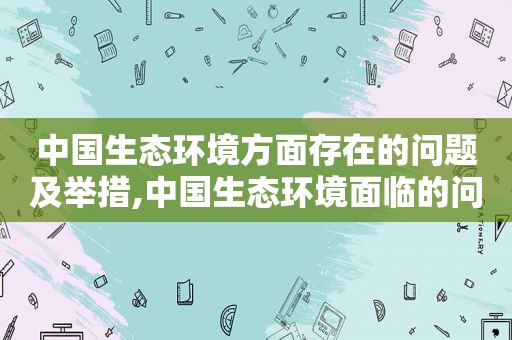 中国生态环境方面存在的问题及举措,中国生态环境面临的问题