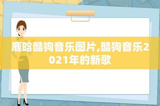 鹿晗酷狗音乐图片,酷狗音乐2021年的新歌