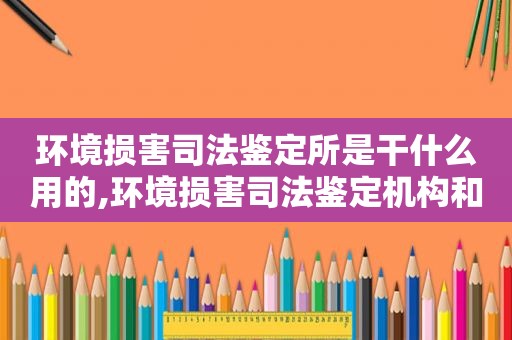 环境损害司法鉴定所是干什么用的,环境损害司法鉴定机构和人员专业能力要求