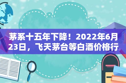 茅系十五年下降！2022年6月23日，飞天茅台等白酒价格行情表