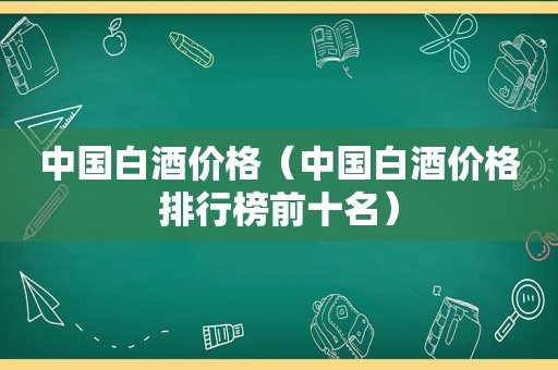 中国白酒价格（中国白酒价格排行榜前十名）