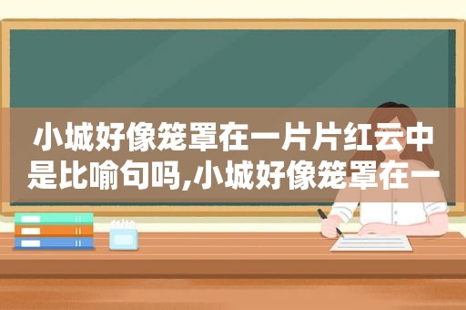 小城好像笼罩在一片片红云中是比喻句吗,小城好像笼罩在一片红云中,笼罩是什么意思