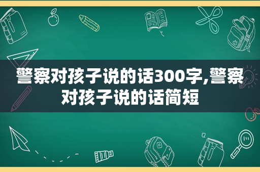 警察对孩子说的话300字,警察对孩子说的话简短