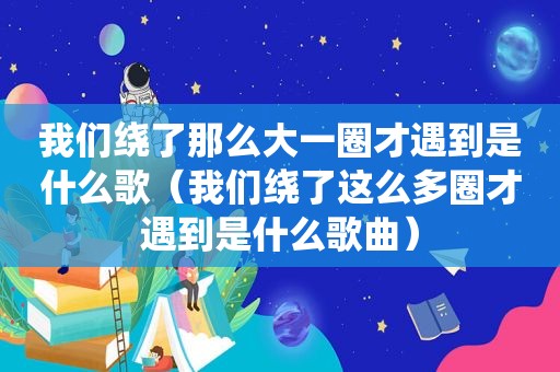 我们绕了那么大一圈才遇到是什么歌（我们绕了这么多圈才遇到是什么歌曲）