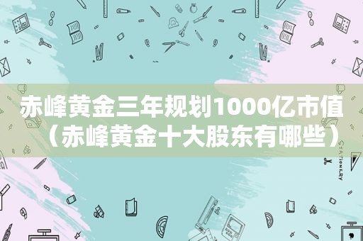 赤峰黄金三年规划1000亿市值（赤峰黄金十大股东有哪些）