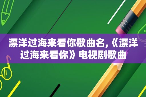 漂洋过海来看你歌曲名,《漂洋过海来看你》电视剧歌曲