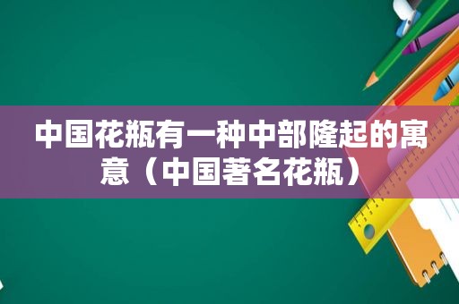 中国花瓶有一种中部隆起的寓意（中国著名花瓶）