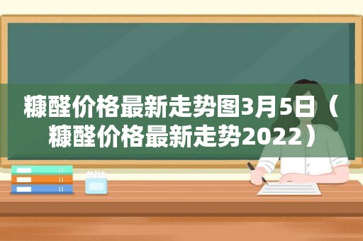 糠醛价格最新走势图3月5日（糠醛价格最新走势2022）