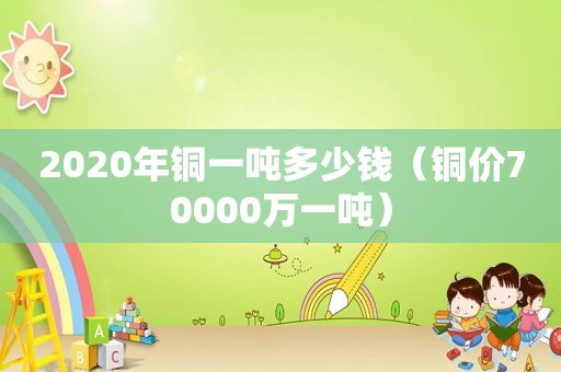 2020年铜一吨多少钱（铜价70000万一吨）