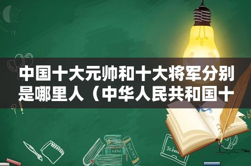 中国十大元帅和十大将军分别是哪里人（中华人民共和国十大元帅和十大将军排名表）