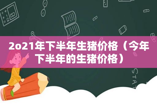 2o21年下半年生猪价格（今年下半年的生猪价格）