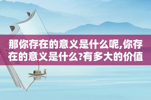 那你存在的意义是什么呢,你存在的意义是什么?有多大的价值?