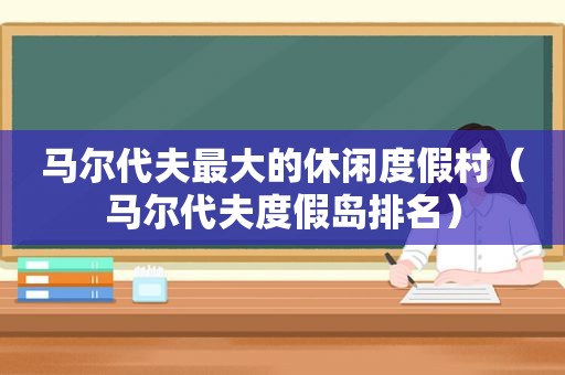 马尔代夫最大的休闲度假村（马尔代夫度假岛排名）