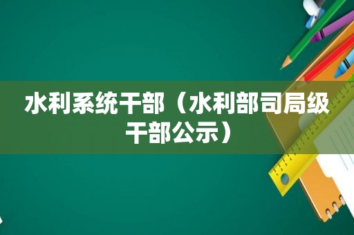 水利系统干部（水利部司局级干部公示）