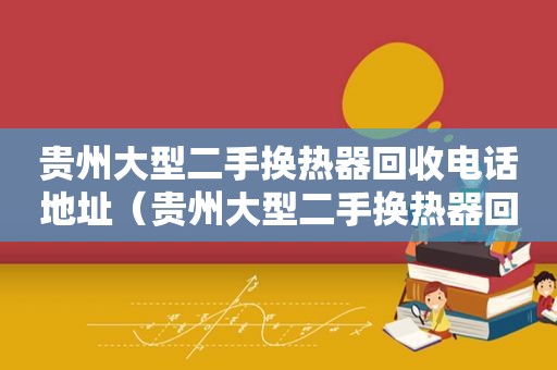 贵州大型二手换热器回收电话地址（贵州大型二手换热器回收电话多少）