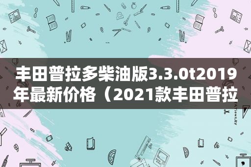 丰田普拉多柴油版3.3.0t2019年最新价格（2021款丰田普拉多2.8t柴油版天津港平行进口价格图片）