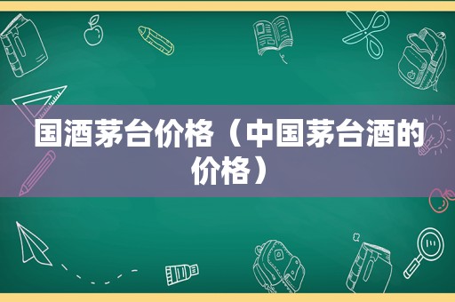 国酒茅台价格（中国茅台酒的价格）