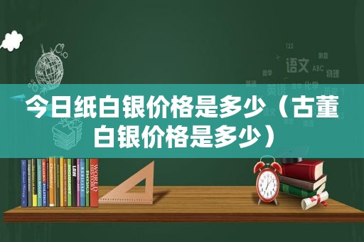 今日纸白银价格是多少（古董白银价格是多少）