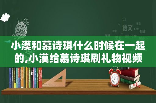 小漠和慕诗琪什么时候在一起的,小漠给慕诗琪刷礼物视频