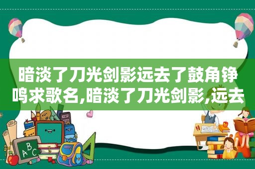 暗淡了刀光剑影远去了鼓角铮鸣求歌名,暗淡了刀光剑影,远去了