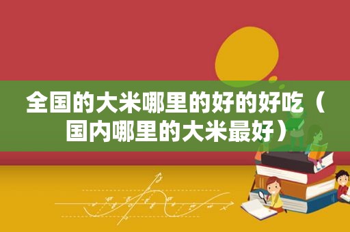 全国的大米哪里的好的好吃（国内哪里的大米最好）