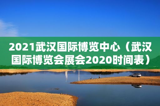 2021武汉国际博览中心（武汉国际博览会展会2020时间表）