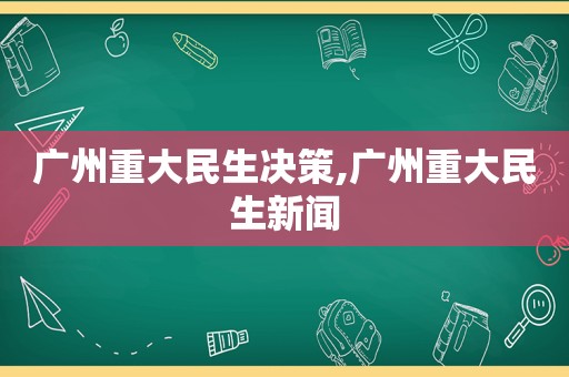 广州重大民生决策,广州重大民生新闻