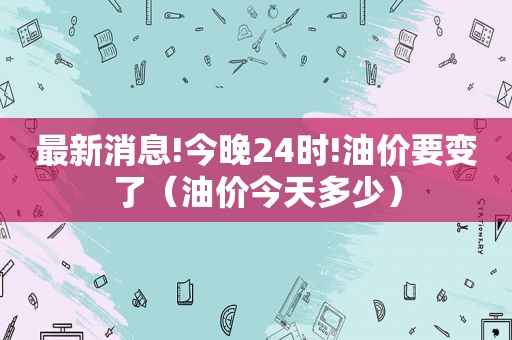 最新消息!今晚24时!油价要变了（油价今天多少）