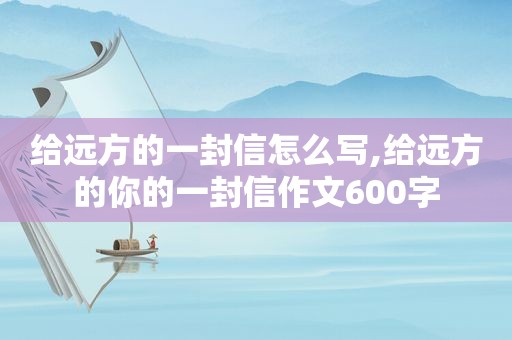 给远方的一封信怎么写,给远方的你的一封信作文600字