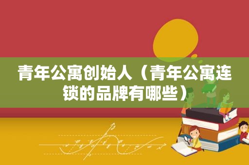 青年公寓创始人（青年公寓连锁的品牌有哪些）