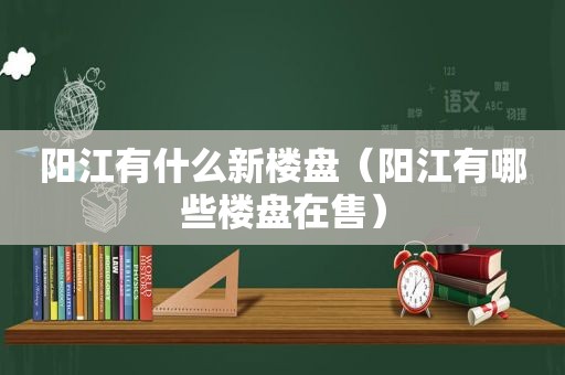 阳江有什么新楼盘（阳江有哪些楼盘在售）