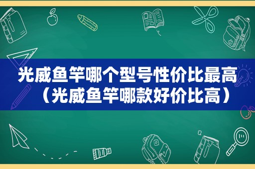 光威鱼竿哪个型号性价比最高（光威鱼竿哪款好价比高）