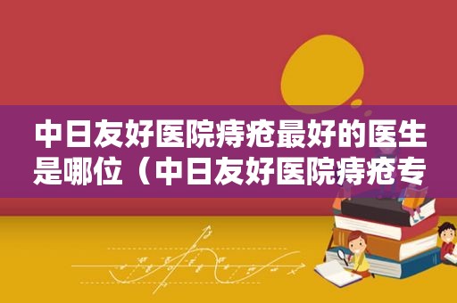 中日友好医院痔疮最好的医生是哪位（中日友好医院痔疮专家）