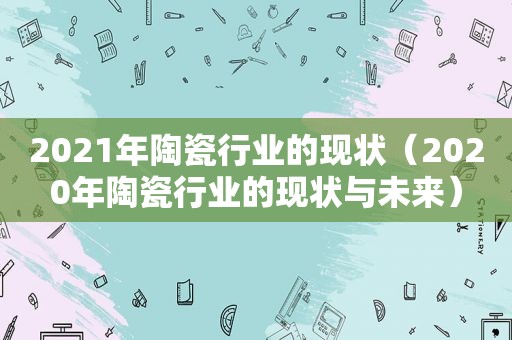 2021年陶瓷行业的现状（2020年陶瓷行业的现状与未来）