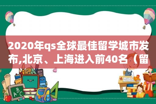 2020年qs全球最佳留学城市发布,北京、上海进入前40名（留学最佳国家）