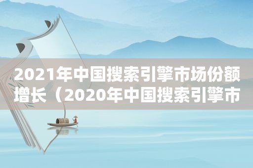 2021年中国搜索引擎市场份额增长（2020年中国搜索引擎市场份额）