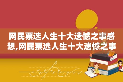 网民票选人生十大遗憾之事感想,网民票选人生十大遗憾之事 虎扑