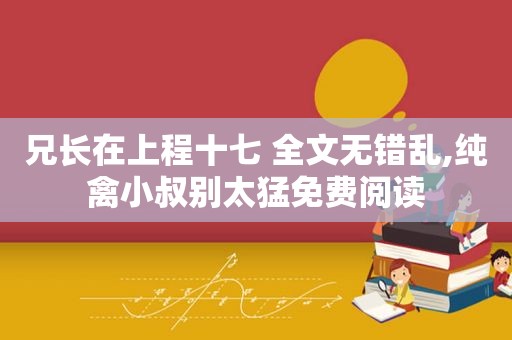 兄长在上程十七 全文无错乱,纯禽小叔别太猛免费阅读