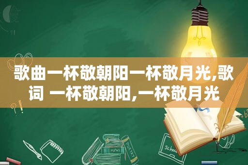 歌曲一杯敬朝阳一杯敬月光,歌词 一杯敬朝阳,一杯敬月光