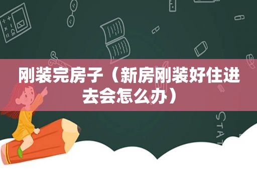 刚装完房子（新房刚装好住进去会怎么办）