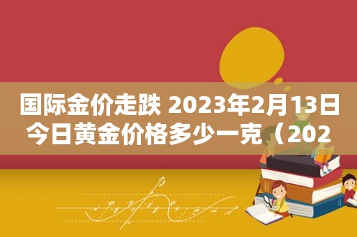 国际金价走跌 2023年2月13日今日黄金价格多少一克（2021.2.13金价）